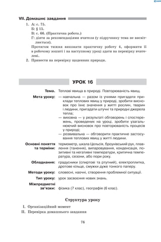 76
VII.	Домашнє завдання
1.	 А: с. 75.
	 Б: § 15.
	 В: с. 66. (Практична робота.)
	 Г: діяти за рекомендаціями вчителя (у підручнику тема не висвіт-	
	 	   люється).
	 Протягом тижня виконати практичну роботу 4, оформити її	
	 в робочому зошиті і на наступному уроці здати на перевірку вчите-	
	 леві.
2.	 Принести на перевірку щоденник природи.
Урок 16
Тема. Теплові явища в природі. Повторюваність явищ.
Мета уроку: —	навчальна — разом із учнями пригадати при-
клади теплових явищ у природі, зробити висно-
вок про їхнє значення у житті рослин, тварин
і людини, пригадати штучні та природні джерела
тепла;
— виховна — у результаті обговорень і спостере-
жень, проведених на уроці, зробити узагаль-
нюючий висновок про повторюваність процесів
у природі;
— розвивальна — обговорити практичне застосу-
вання теплових явищ у житті людини.
Основні поняття
та терміни:
термометр, шкала Цельсія, броунівський рух, плав-
лення (танення), випаровування, конденсація, по-
зитивні та негативні температури, критична темпе-
ратура, сезони, або пори року.
Обладнання: градусники (спиртові та ртутний), електроплитка,
дротове кільце, смужки дуже тонкого паперу.
Методи уроку: словесні, наочні, створення проблемної ситуації.
Тип уроку: урок засвоєння нових знань.
Міжпредметні
зв’язки: фізика (7 клас), географія (6 клас).
Структура уроку
	 I.	 Організаційний момент
	 II.	 Перевірка домашнього завдання
 