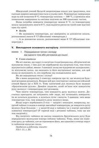 78
Шведський учений Цельсій запропонував шкалу для градусника, яка
сьогодні широко використовується в усьому світі. Температуру замерзання
води на ній позначено 0 °С, температуру кипіння — 100 °С, а проміжок між
позначками замерзання та кипіння поділено на 100 однакових частин.
Якщо потрібно виміряти температуру менше 0 °С, то температурну
шкалу продовжують нижче 0 °С, відкладаючи риски на такій саме відстані
одна від одної.
Бесідаff
— Як називають температури, які вимірюють за допомогою шкали,
розташованої нижче 0 °С? (Негативні температури.)
— А за допомогою шкали, розташованої вище 0 °С? (Позитивні тем-
ператури.)
V.	Викладення основного матеріалу
1.	 Передавання тепла і холоду 	
від одного тіла або речовини до іншої.
Слово вчителяff
Ми всі знаємо, що поруч із нагрітим тілом (наприклад, обігрівачем) ми
відчуваємо тепло, і чим далі ми перебуваємо від нагрітого тіла, тим тепло
відчувається слабше, менше. І навпаки: якщо ми відкриваємо холодильник,
то відчуваємо холод, що виходить із його внутрішньої частини, але цей
холод не відчувають ті, хто перебуває від холодильника далі.
Як же передаються тепло і холод?
Ми з вами наприкінці I семестру говорили про те, що молекули будь-
якої речовини рухаються. Вперше цей рух спостерігав і вивчив англійський
учений Броун ще в XIX ст. Тому хаотичний рух молекул було названо
«броунівським рухом». Давайте згадаємо, який зв’язок між швидкістю
руху молекул і температурою цієї речовини.
Чим нижче температура, тим швидкість руху молекул нижче. До-
статньо пригадати, як почувають себе люди, які починають замерзати:
їм не хочеться рухатися, а хочеться сісти і заснути. І навпаки: чим вище
температура тіла, тим швидкість руху молекул вище.
Якщо поруч перебувають 2 тіла — нагріте і ненагріте, наприклад, на-
грітий чайник із водою в повітрі звичайної температури, де швидкість руху
молекул буде більшою — у нагрітій воді в чайнику чи у повітрі звичайної
кімнатної температури? (У гарячій воді і речовині чайника, тому що він
теж нагрітий.)
Від нагрітого чайника ця висока швидкість броунівського руху буде
передаватися молекулам повітря поблизу чайника. Тому, якщо ми підне-
семо руку до чайника, але не торкнемося його, ми однаково в повітрі поруч
із чайником відчуємо тепло.
Завдання у робочому зошиті:
РЗ-1: 11, с. 20.
 