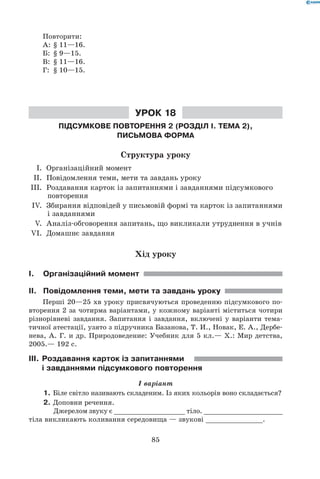 85
Повторити:
А:	 § 11—16.
Б:	 § 9—15.
В:	 § 11—16.
Г:	 § 10—15.
Урок 18
Підсумкове повторення 2 (Розділ І. Тема 2),
письмова форма
Структура уроку
	 I.	 Організаційний момент
	 II.	 Повідомлення теми, мети та завдань уроку
	IІІ.	 Роздавання карток із запитаннями і завданнями підсумкового
повторення
	 IV.	 Збирання відповідей у письмовій формі та карток із запитаннями
і завданнями
	 V.	 Аналіз-обговорення запитань, що викликали утруднення в учнів
	VI.	 Домашнє завдання
Хід уроку
I.	Організаційний момент
II.	 Повідомлення теми, мети та завдань уроку
Перші 20—25 хв уроку присвячуються проведенню підсумкового по-
вторення 2 за чотирма варіантами, у кожному варіанті міститься чотири
різнорівневі завдання. Запитання і завдання, включені у варіанти тема-
тичної атестації, узято з підручника Базанова, Т. И., Новак, Е. А., Дербе-
нева, А. Г. и др. Природоведение: Учебник для 5 кл.— Х.: Мир детства,
2005.— 192 с.
III.	Роздавання карток із запитаннями
і завданнями підсумкового повторення
I варіант
1.	Біле світло називають складеним. Із яких кольорів воно складається?
2.	Доповни речення.
	 Джерелом звуку є __________________ тіло. ____________________
тіла викликають коливання середовища — звукові ______________.
 