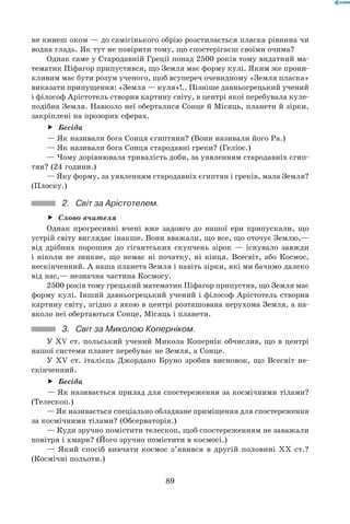 89
не кинеш оком — до самісінького обрію розстилається пласка рівнина чи
водна гладь. Як тут не повірити тому, що спостерігаєш своїми очима?
Однак саме у Стародавній Греції понад 2500 років тому видатний ма-
тематик Піфагор припустився, що Земля має форму кулі. Яким же прони-
кливим має бути розум ученого, щоб всупереч очевидному «Земля пласка»
виказати припущення: «Земля — куля»!.. Пізніше давньогрецький учений
і філософ Арістотель створив картину світу, в центрі якої перебувала куле-
подібна Земля. Навколо неї оберталися Сонце й Місяць, планети й зірки,
закріплені на прозорих сферах.
Бесідаff
— Як називали бога Сонця єгиптяни? (Вони називали його Ра.)
— Як називали бога Сонця стародавні греки? (Геліос.)
— Чому дорівнювала тривалість доби, за уявленням стародавніх єгип-
тян? (24 години.)
— Яку форму, за уявленням стародавніх єгиптян і греків, мала Земля?
(Плоску.)
2.	 Світ за Арістотелем.
Слово вчителяff
Однак прогресивні вчені вже задовго до нашої ери припускали, що
устрій світу виглядає інакше. Вони вважали, що все, що оточує Землю,—
від дрібних порошин до гігантських скупчень зірок — існувало завжди	
і ніколи не зникне, що немає ні початку, ні кінця. Всесвіт, або Космос,
нескінченний. А наша планета Земля і навіть зірки, які ми бачимо далеко
від нас,— незначна частина Космосу.
2500 років тому грецький математик Піфагор припустив, що Земля має
форму кулі. Інший давньогрецький учений і філософ Арістотель створив
картину світу, згідно з якою в центрі розташована нерухома Земля, а на-
вколо неї обертаються Сонце, Місяць і планети.
3.	 Світ за Миколою Коперніком.
У XV ст. польський учений Микола Копернік обчислив, що в центрі
нашої системи планет перебуває не Земля, а Сонце.
У XV ст. італієць Джордано Бруно зробив висновок, що Всесвіт не-
скінченний.
Бесідаff
— Як називається прилад для спостереження за космічними тілами?
(Телескоп.)
— Як називається спеціально обладнане приміщення для спостереження
за космічними тілами? (Обсерваторія.)
— Куди зручно помістити телескоп, щоб спостереженням не заважали
повітря і хмари? (Його зручно помістити в космосі.)
— Який спосіб вивчати космос з’явився в другій половині ХХ ст.?
(Космічні польоти.)
 