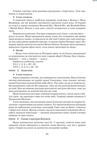 95
Учитель ілюструє свою розповідь рисунками у підручнику. Учні пра-
цюють із підручником.
Слово вчителяff
У північній півкулі найбільш відомими сузір’ями є Велика і Мала
Ведмедиці, які ми можемо спостерігати протягом усього року. В Україні
ці сузір’я в народі називають Великий Віз і Малий Віз, або Великий Ківш
і Малий Ківш. Кожне із цих двох сузір’їв складається із семи яскравих
зірок.
Подивіться на рисунок. Сім зірок утворюють сам «ківш», а ще три зірки —	
ручку до нього. Якщо продовжити пряму лінію, яку утворюють дві крайні
зірки великого ковша, та відкласти на цій лінії 5 разів таку саму відстань,
як між цими двома крайніми зірками, то можна знайти Полярну зірку. По-
лярною зіркою закінчується ручка Малого Ковша. Полярна зірка допомагає
визначити сторони обрію вночі, коли інших орієнтирів не видно.
Бесідаff
— Якщо стати обличчям до Полярної зірки, то як будуть розташовані
по відношенню до спостерігача інші сторони обрію? (Позаду буде південь,
праворуч — схід, а ліворуч — захід.)
Завдання у робочому зошиті:
РЗ-1: 1, 3, 4, с. 29—30.
РЗ-2: 1, 2, 3, 4, с. 32—33.
5.	 Галактики.
Слово вчителяff
Зірки утворюють системи, які називаються галактиками. Наша Сонячна
система розташована на окраїні нашої Галактики, тому основну частину
нашої Галактики можна бачити ніби збоку. Так само, як ми не можемо до-
бре роздивитися свій ніс без дзеркала, тому що він розташований близько
до очей. Зате ми можемо докладно розглянути свої руки або ноги, тому що
вони розташовані на великій відстані від очей.
Наша Галактика виглядає особливо яскраво влітку: світла смуга з без-
лічі зірок, що проходить через усе нічне небо. Українці здавна називали її
Чумацьким Шляхом.
Учені вважають, що положення нашої Сонячної системи на окраїні Га-
лактики є сприятливим для нашої планети. Тут протягом багатьох мільярдів
років не відбувалося космічних катастроф. Саме тому на Землі з’явилося	
і збереглося життя. Можна сказати, що доля подальшого існування або за-
гибелі людської цивілізації — питання поводження самих людей стосовно
природи та один одного.
6.	 Схема структури Всесвіту.
Якщо залишається достатньо часу (5—7 хвилин), учитель може дати
завдання учням побудувати в зошитах схему Всесвіту, яку він у процесі
уроку створив на дошці за допомогою кольорової крейди.
 