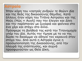 Αστραία
Ήταν κόρη του «πατρός ανδρών τε θεών» Δία
και της θεάς της δικαιοσύνης Θέμιδας. Κατά
άλλους ήταν κόρη του Τιτάνα Αστραίου και της
Ηούς (Ηώς = Αυγή) που την έλεγαν και Δίκη
και την παρίσταναν με ζυγαριά και φοίνικα στο
ένα χέρι και στάχυ στο άλλο.
Πρόσφερε τη βοήθειά της κατά την Τιτανομαχία
υπέρ του Δία. Αυτός την τίμησε με το να της
δώσει το δικαίωμα να οδηγεί τον κεραυνό στον
στόχο του. Από αυτό η Αστραία έγινε η
προσωποποίηση της Δικαιοσύνης, από την
πλευρά της επόπτευσης, και συχνά
προσφωνούταν ως Θεία Δίκη.
 