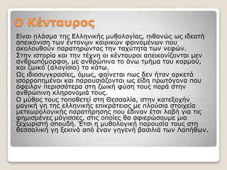 Ο Κένταυρος
Είναι πλάσμα της Ελληνικής μυθολογίας, πιθανώς ως ιδεατή
απεικόνιση των έντονων καιρικών φαινομένων που
ακολουθούν παρατηρώντας την ταχύτητα των νεφών.
Στην ιστορία και την τέχνη οι κένταυροι απεικονίζονται μεν
ανθρωπόμορφοι, με ανθρώπινο το άνω τμήμα του κορμού,
και ζωικό (αλογίσιο) το κάτω.
Ως ιδιοσυγκρασίες, όμως, φαίνεται πως δεν ήταν αρκετά
ισορροπημένοι και παρουσιάζονται ως είδη πρωτόγονα που
όφειλαν περισσότερα στη ζωική φύση τους παρά στην
ανθρώπινη κληρονομιά τους.
Ο μύθος τους τοποθετεί στη Θεσσαλία, στην κατεξοχήν
μαγική γη της ελληνικής επικράτειας με πλούσια στοιχεία
μετεωρολογικής παρατήρησης που έδιναν έτσι λαβή για τις
φημισμένες μάγισσες, στις οποίες θα αφιερώσουμε μια
ξεχωριστή σπουδή. Έτσι η μυθολογική παρουσία τους στη
θεσσαλική γη ξεκινά από έναν γηγενή βασιλιά των Λαπήθων.
 