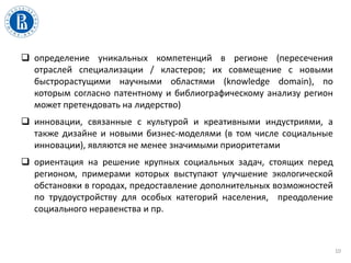  определение уникальных компетенций в регионе (пересечения
отраслей специализации / кластеров; их совмещение с новыми
быстрорастущими научными областями (knowledge domain), по
которым согласно патентному и библиографическому анализу регион
может претендовать на лидерство)
 инновации, связанные с культурой и креативными индустриями, а
также дизайне и новыми бизнес-моделями (в том числе социальные
инновации), являются не менее значимыми приоритетами
 ориентация на решение крупных социальных задач, стоящих перед
регионом, примерами которых выступают улучшение экологической
обстановки в городах, предоставление дополнительных возможностей
по трудоустройству для особых категорий населения, преодоление
социального неравенства и пр.
10
 