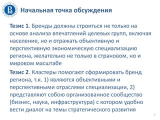 Начальная точка обсуждения
Тезис 1. Бренды должны строиться не только на
основе анализа впечатлений целевых групп, включая
население, но и отражать объективную и
перспективную экономическую специализацию
региона, желательно не только в страновом, но и
мировом масштабе
Тезис 2. Кластеры помогают сформировать бренд
региона, т.к. 1) являются объективными и
перспективными отраслями специализации, 2)
представляют собою организованное сообщество
(бизнес, наука, инфраструктура) с котором удобно
вести диалог на темы стратегического развития
2
 