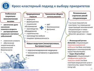 • на стыке отраслей или
кластеров / на совмещении
существующей экономической
специализации и новых
быстрорастущих научных
областей, где регион – лидер
• Фламандский регион
(Бельгия): специализация -
персонализированная
медицина (на базе кластеров
медицины и нанотехнологий,
проект NanoforHealth)
• Баден-Вюртемберг
(Германия): специализация –
комфортная среда для
пожилых людей (на базе
кластеров медицинских услуг и
строительства, проект Assisted
Living Lab)
Кросс-кластерный подход к выбору приоритетов
21
Глобальные
социально-
экономические
вызовы
• медицина
• фармацевтика
• социальное
обслуживание
• производство
оборудования
• строительство
• производство мебели
• пищевая промышленность
• …
• ИКТ
• биотехнологии
• фотоника
• …
• увеличение доли
населения
пожилого возраста
• распространение
социально-значимых
заболеваний
• изменение климата
• обеспечение
энергетической и
экологической
безопасности
• …
Традиционные
отрасли
Технологии общего
использования
Новые индустрии (межотраслевые,
быстрорастущие)
• персонализированная медицина
• технологии активного и здорового
старения
• …
http://www.peakclub.com/fitness/active-aging-week-begins-september-25th/
Региональные
стратегии умной
специализации
 