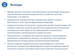Выводы
• Бренды должны учитывать экономическую составляющую (текущую и
перспективную специализацию) региона, особенно, если ЦА –
инвесторы, а не туристы
• Определение приоритетов без определения правил и рамок –
бесполезно с точки зрения формирования брендов
• Создание системы по аналогии с правилами умной специализации в ЕС
позволит повысить качество ценностного предложения регионов для
иностранных инвесторов за счет фокусировки на уникальных
компетенциях и преимуществах каждого региона
• Подключение к платформе S3 позволит взаимно позиционировать
российские и европейские регионы, что могло бы стать базой для
формирования международно воспринимаемых брендов
• Начать создание подобной системы целесообразно с пилотных
регионов, в которых уже сформированы (и реально функционируют)
несколько сильных кластеров в различных отраслях специализации
23
 