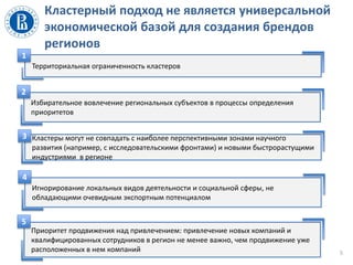 Кластерный подход не является универсальной
экономической базой для создания брендов
регионов
5
Территориальная ограниченность кластеров
1
Кластеры могут не совпадать с наиболее перспективными зонами научного
развития (например, с исследовательскими фронтами) и новыми быстрорастущими
индустриями в регионе
3
Избирательное вовлечение региональных субъектов в процессы определения
приоритетов
2
Игнорирование локальных видов деятельности и социальной сферы, не
обладающими очевидным экспортным потенциалом
4
Приоритет продвижения над привлечением: привлечение новых компаний и
квалифицированных сотрудников в регион не менее важно, чем продвижение уже
расположенных в нем компаний
5
 
