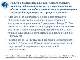 Политика Умной специализации позволяет решить
дилемму выбора приоритетов путем формирования
общих рамок для выбора приоритетов, формализации и
экспертной поддержки этого процесса в регионах
8
• Идея умной специализации не нова. Напротив, это
обновленная и улучшенная версия существующей
методологии формирования Структурного Фонда ЕС. Она
основана на 15-летнем опыте поддержки инновационных
стратегий, а также на передовой экономической мысли
таких международных организаций как Всемирный банк,
ОЭСР и МВФ
• Распоряжение (EС) 1301/2013 Европейского Парламента и
Совета от 17 декабря 2013 года является правовой базой,
содержащей определение «стратегии умной
специализации».
Источник: European Commission (2014) The new rules and legislation governing the next round of EU Cohesion Policy
investment for 2014-2020 have been formally endorsed by the Council of the European Union in December 2013
 