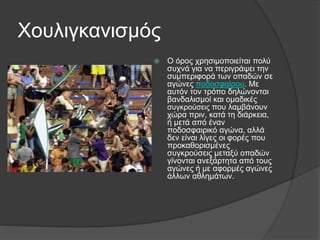Χουλιγκανισμός
 Ο όρος χρησιμοποιείται πολύ
συχνά για να περιγράψει την
συμπεριφορά των οπαδών σε
αγώνες ποδοσφαίρου. Με
αυτόν τον τρόπο δηλώνονται
βανδαλισμοί και ομαδικές
συγκρούσεις που λαμβάνουν
χώρα πριν, κατά τη διάρκεια,
ή μετά από έναν
ποδοσφαιρικό αγώνα, αλλά
δεν είναι λίγες οι φορές που
προκαθορισμένες
συγκρούσεις μεταξύ οπαδών
γίνονται ανεξάρτητα από τους
αγώνες ή με αφορμές αγώνες
άλλων αθλημάτων.
 