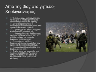 Αίτια της βίας στο γήπεδο-
Χουλιγκανισμός
 Το ποδόσφαιρο καλλιεργείται σαν
το άθλημα, οι οπαδοί φανατίζονται
διότι υπάρχει οικονομικό όφελος.
 Δεν είναι ερασιτεχνικό, το
ποδόσφαιρο είναι επαγγελματικό. Μια
ομάδα επιδιώκει να κερδίσει.
 Ο τρόπος με τον οποίο μια ομάδα
καλλιεργεί τους οπαδούς της
 Ο οπαδός μέσω του ποδοσφαίρου
εκφράζει την επιθετικότητα του. Το
γήπεδο παρέχει μια ευκαιρία
έκφρασης επιθετικότητας.
 Παρουσία του πλήθους,
διαφορετικά θα συμπεριφερθείς σαν
ομάδα και διαφορετικά ως άτομο.
 Η κοινωνία καλλιεργεί τη βία, π.χ.
βόμβες, φόνοι, κλπ.
 Οι νέοι λόγω της ανωνυμίας του
πλήθους εκφράζονται. Αν έχασαν
θέλουν να δείξουν την αδικία, αν
κέρδισαν θέλουν να δείξουν ότι
κέρδισαν.
 