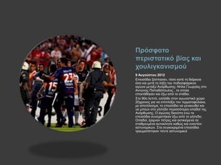 Πρόσφατο
περιστατικό βίας και
χουλιγκανισμού
9 Αυγούστου 2012
Επεισόδια ξέσπασαν, τόσο κατά τη διάρκεια
όσο και μετά τη λήξη του ποδοσφαιρικού
αγώνα μεταξύ Ανόρθωσης- Ντίλα Γεωργίας στο
Αντώνης Παπαδόπουλος , τα οποία
επεκτάθηκαν και έξω από το στάδιο.
Στο 90ο λεπτό, εισήλθε στον αγωνιστικό χώρο
20χρονος για να επιπλήξει τον τερματοφύλακα,
με αποτέλεσμα, το επεισόδιο να γενικευθεί και
να μπουν στο γήπεδο περισσότεροι οπαδοί της
Ανόρθωσης. Ο αγώνας διεκόπη ενώ τα
επεισόδια συνεχιστήκαν έξω από το γήπεδο.
Οπαδοί, έριχναν πέτρες και αντικείμενα σε
σταθμευμένα αυτοκίνητα καθώς και εναντίον
αστυνομικών. Στα συγκεκριμένα επεισόδια
τραυματίστηκαν πέντε αστυνομικοί
 