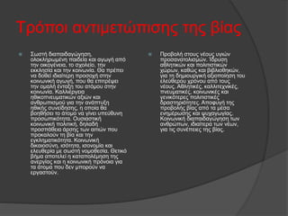 Τρόποι αντιμετώπισης της βίας
 Σωστή διαπαιδαγώγηση,
ολοκληρωμένη παιδεία και αγωγή από
την οικογένεια, το σχολείο, την
εκκλησία και την κοινωνία. Θα πρέπει
να δοθεί ιδιαίτερη προσοχή στην
κοινωνική αγωγή, που θα επιτρέψει
την ομαλή ένταξη του ατόμου στην
κοινωνία. Καλλιέργεια
ηθικοπνευματικών αξιών και
ανθρωπισμού για την ανάπτυξη
ηθικής συνείδησης, η οποία θα
βοηθήσει το άτομο να γίνει υπεύθυνη
προσωπικότητα. Ουσιαστική
κοινωνική πολιτική, δηλαδή
προσπάθεια άρσης των αιτιών που
προκαλούν τη βία και την
εγκληματικότητα. Κοινωνική
δικαιοσύνη, ισότητα, ισονομία και
ελευθερία με σωστή νομοθεσία. Θετικό
βήμα αποτελεί η καταπολέμηση της
ανεργίας και η κοινωνική πρόνοια για
τα άτομα που δεν μπορούν να
εργαστούν.
 Προβολή στους νέους υγιών
προσανατολισμών. Ίδρυση
αθλητικών και πολιτιστικών
χώρων, καθώς και βιβλιοθηκών,
για τη δημιουργική αξιοποίηση του
ελεύθερου χρόνου από τους
νέους. Αθλητικές, καλλιτεχνικές,
πνευματικές, κοινωνικές και
γενικότερες πολιτιστικές
δραστηριότητες. Αποφυγή της
προβολής βίας από τα μέσα
ενημέρωσης και ψυχαγωγίας.
Κοινωνική διαπαιδαγώγηση των
ανθρώπων, ιδιαίτερα των νέων,
για τις συνέπειες της βίας.
 