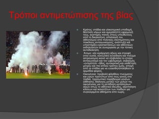 Τρόποι αντιμετώπισης της βίας
 Κράτος: στάδια και υλικοτεχνική υποδομή,
θέσπιση νόμων και αμερόληπτη εφαρμογή
τους, αυστηρές ποινές στους υπεύθυνους
από τη δικαιοσύνη, απαλλαγή του
αθλητισμού από πολιτικές σκοπιμότητες και
ποικίλους ανταγωνισμούς, ανάπτυξη και
υποστήριξη εγκαταστάσεων και αθλητικών
εκδηλώσεων σε συνεργασία με την τοπική
αυτοδιοίκηση.
 Άτομο: νέα ιεράρχηση αξιών και στροφή
στην ουσία, κοινωνική συνείδηση και πνεύμα
αλτρουισμού ικανό να εξοβελίσει το στείρο
ανταγωνισμό και τον ωφελιμισμό, σεβασμός
–εντιμότητα –ήθος, αυτοκριτική και υιοθέτηση
μέτρου και πιο απλού τρόπου ζωής, αποχή
από τα στάδια για να ευαισθητοποιηθούν οι
αρμόδιοι φορείς.
 Οικογένεια: προβολή φίλαθλου πνεύματος
και υγιών προτύπων από τους γονείς στα
παιδιά, προσωπικό παράδειγμα γονέων
(άθληση), διάλογος μεταξύ των μελών της
οικογένειας για τη μετάδοση κατάλληλων
αξιών όπως το αθλητικό ιδεώδες, αξιοποίηση
κλίσεων και ικανοτήτων των παιδιών για
συγκεκριμένα αθλήματα από νωρίς.
 