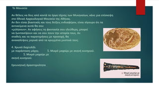 Το Μουσείο
Αν θέλεις να δεις από κοντά τα έργα τέχνης των Μυκηναίων, κάνε µια επίσκεψη
στο Εθνικό Αρχαιολογικό Μουσείο της Αθήνας.
Αν δεν είσαι βιαστικός και τους δείξεις ενδιαφέρον, είναι σίγουρο ότι τα
αντικείµενα αυτά θα σου
«µιλήσουν». Αν αφήσεις τη φαντασία σου ελεύθερη, µπορεί
να ζωντανέψουν και να σου πουν την ιστορία τους. Αν
σταθείς και τα παρατηρήσεις µε προσοχή, θα
ανακαλύψεις µερικά από τα κρυµµένα µυστικά τους.
4. Χρυσό δαχτυλίδι
µε παράσταση µάχης. 5. Μικρό µαχαίρι µε σκηνή κυνηγιού.
5. Μικρό µαχαίρι µε
σκηνή κυνηγιού.
Ερευνητική Δραστηριότητα
 