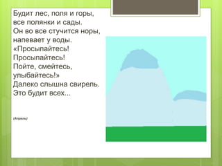 Будит лес, поля и горы,
все полянки и сады.
Он во все стучится норы,
напевает у воды.
«Просыпайтесь!
Просыпайтесь!
Пойте, смейтесь,
улыбайтесь!»
Далеко слышна свирель.
Это будит всех...
(Апрель)
 