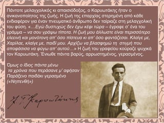 Πάντοτε μελαγχολικός κι απαισιόδοξος, ο Καρυωτάκης ήταν ο
ανικανοποίητος της ζωής. Η ζωή της επαρχίας στερημένη από κάθε
ενδιαφέρον για έναν πνευματικό άνθρωπο δεν ταίριαζε στη μελαγχολική
του φύση. «…Εγώ δυστυχώς δεν έχω κέφι τώρα – έγραφε σ’ ένα του
γράμμα – να σου γράψω τίποτα. Η ζωή μου άλλωστε είναι περισσότερο
ελεεινή και μονότονη απ’ όσο πίστευα κι απ’ όσο φαντάζεσαι. Κλαίγε με,
Χαρίλαε, κλαίγε με, παιδί μου. Αρχίζω να βλασφημώ τη στιγμή που
αποφάσισα να φύγω απ’ αυτού…» Η ζωή του γραφείου κούραζε ψυχικά
τον Καρυωτάκη. Ένιωθε πάντα βαρύς, αρρωστημένος, γερασμένος.
Όμως ο ίδιος πάντα μένω
τα χρόνια που περάσανε μ’ αφήσαν
Παράξενο παιδάκι γερασμένο
(«Νηπενθή»)
 