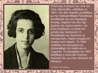 Η δεύτερη συλλογή του, υπό τον
τίτλο «Νηπενθή», εκδόθηκε το
1921. Την ίδια περίοδο συνδέθηκε
με την ποιήτρια Μαρία Πολυδούρη,
συνάδελφό του στη Νομαρχία
Αττικής, παρόλο που δεν είχε
ξεχάσει την πρώτη αγάπη, την
Άννα Σκοδρύλη, η οποία στο
μεταξύ είχε παντρευτεί. Η
Πολυδούρη του προτείνει να
παντρευτούν, παρότι γνώριζε ότι
έπασχε από σύφιλη. Το 1924
ταξίδεψε στο εξωτερικό και
επισκέφθηκε την Ιταλία και τη
Γερμανία. Το Δεκέμβριο του 1927
εκδόθηκε η τελευταία ποιητική
συλλογή του, με τίτλο «Ελεγεία και
Σάτιρες».
Η Μαρία Πολυδούρη.
 