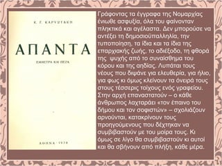 Γράφοντας τα έγγραφα της Νομαρχίας
ένιωθε ασφυξία, όλα του φαίνονταν
πληκτικά και αγέλαστα. Δεν μπορούσε να
αντέξει τη δημοσιοϋπαλληλία, την
τυποποίηση, τα ίδια και τα ίδια της
επαρχιακής ζωής, το αδιέξοδο, τη φθορά
της ψυχής από το συναίσθημα του
κόρου και της αηδίας. Λυπάται τους
νέους που διψάνε για ελευθερία, για ήλιο,
για φως κι όμως κλείνουν τα όνειρά τους
στους τέσσερις τοίχους ενός γραφείου.
Στην αρχή επαναστατούν – ο κάθε
άνθρωπος λαχταράει «τον έπαινο του
δήμου και τον σοφιστών» – σχολιάζουν
αρνούνται, κατακρίνουν τους
προηγούμενους που δέχτηκαν να
συμβιβαστούν με του μοίρα τους. Κι
όμως σε λίγο θα συμβιβαστούν κι αυτοί
και θα σβήνουν από πλήξη, κάθε μέρα.
 