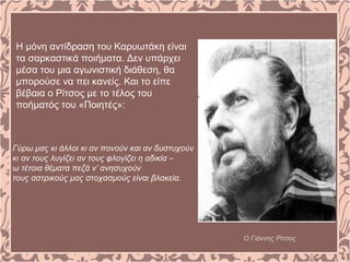 Η μόνη αντίδραση του Καρυωτάκη είναι
τα σαρκαστικά ποιήματα. Δεν υπάρχει
μέσα του μια αγωνιστική διάθεση, θα
μπορούσε να πει κανείς. Και το είπε
βέβαια ο Ρίτσος με το τέλος του
ποήματός του «Ποιητές»:
Ο Γιάννης Ρίτσος.
Γύρω μας κι άλλοι κι αν πονούν και αν δυστυχούν
κι αν τους λυγίζει αν τους φλογίζει η αδικία –
ω τέτοια θέματα πεζά ν’ ανησυχούν
τους αστρικούς μας στοχασμούς είναι βλακεία.
 