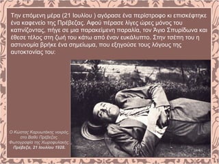 Την επόμενη μέρα (21 Ιουλίου ) αγόρασε ένα περίστροφο κι επισκέφτηκε
ένα καφενείο της Πρέβεζας. Αφού πέρασε λίγες ώρες μόνος του
καπνίζοντας, πήγε σε μια παρακείμενη παραλία, τον Άγιο Σπυρίδωνα και
έθεσε τέλος στη ζωή του κάτω από έναν ευκάλυπτο. Στην τσέπη του η
αστυνομία βρήκε ένα σημείωμα, που εξηγούσε τους λόγους της
αυτοκτονίας του:
Ο Κώστας Καρυωτάκης νεκρός,
στο Βαθύ Πρέβεζας.
Φωτογραφία της Χωροφυλακής.
Πρέβεζα, 21 Ιουλίου 1928.
 