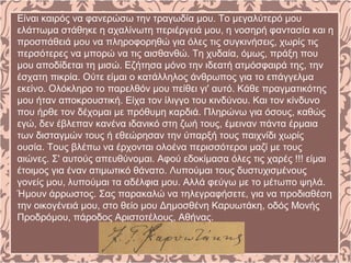 Είναι καιρός να φανερώσω την τραγωδία μου. Το μεγαλύτερό μου
ελάττωμα στάθηκε η αχαλίνωτη περιέργειά μου, η νοσηρή φαντασία και η
προσπάθειά μου να πληροφορηθώ για όλες τις συγκινήσεις, χωρίς τις
περσότερες να μπορώ να τις αισθανθώ. Τη χυδαία, όμως, πράξη που
μου αποδίδεται τη μισώ. Εζήτησα μόνο την ιδεατή ατμόσφαιρά της, την
έσχατη πικρία. Ούτε είμαι ο κατάλληλος άνθρωπος για το επάγγελμα
εκείνο. Ολόκληρο το παρελθόν μου πείθει γι' αυτό. Κάθε πραγματικότης
μου ήταν αποκρουστική. Είχα τον ίλιγγο του κινδύνου. Και τον κίνδυνο
που ήρθε τον δέχομαι με πρόθυμη καρδιά. Πληρώνω για όσους, καθώς
εγώ, δεν έβλεπαν κανένα ιδανικό στη ζωή τους, έμειναν πάντα έρμαια
των δισταγμών τους ή εθεώρησαν την ύπαρξή τους παιχνίδι χωρίς
ουσία. Τους βλέπω να έρχονται ολοένα περισσότεροι μαζί με τους
αιώνες. Σ' αυτούς απευθύνομαι. Αφού εδοκίμασα όλες τις χαρές !!! είμαι
έτοιμος για έναν ατιμωτικό θάνατο. Λυπούμαι τους δυστυχισμένους
γονείς μου, λυπούμαι τα αδέλφια μου. Αλλά φεύγω με το μέτωπο ψηλά.
Ήμουν άρρωστος. Σας παρακαλώ να τηλεγραφήσετε, για να προδιαθέση
την οικογένειά μου, στο θείο μου Δημοσθένη Καρυωτάκη, οδός Μονής
Προδρόμου, πάροδος Αριστοτέλους, Αθήνας.
 