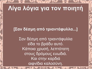 Λίγα λόγια για τον ποιητή
[Σαν δέσμη από τριαντάφυλλα...]
Σαν δέσμη από τριαντάφυλλα
είδα το βράδυ αυτό.
Kάποια χρυσή, λεπτότατη
στους δρόμους ευωδιά.
Kαι στην καρδιά
αιφνίδια καλοσύνη.
 