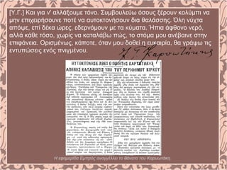 [Υ.Γ.] Και για ν' αλλάξουμε τόνο. Συμβουλεύω όσους ξέρουν κολύμπι να
μην επιχειρήσουνε ποτέ να αυτοκτονήσουν δια θαλάσσης. Όλη νύχτα
απόψε, επί δέκα ώρες, εδερνόμουν με τα κύματα. Ήπια άφθονο νερό,
αλλά κάθε τόσο, χωρίς να καταλάβω πώς, το στόμα μου ανέβαινε στην
επιφάνεια. Ορισμένως, κάποτε, όταν μου δοθεί η ευκαιρία, θα γράψω τις
εντυπώσεις ενός πνιγμένου.
Η εφημερίδα Εμπρός αναγγέλλει το θάνατο του Καρυωτάκη.
 