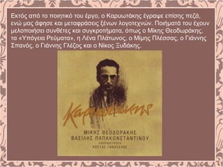 Εκτός από το ποιητικό του έργο, ο Καρυωτάκης έγραψε επίσης πεζά,
ενώ μας άφησε και μεταφράσεις ξένων λογοτεχνών. Ποιήματά του έχουν
μελοποιήσει συνθέτες και συγκροτήματα, όπως ο Μίκης Θεοδωράκης,
τα «Υπόγεια Ρεύματα», η Λένα Πλάτωνος, ο Μίμης Πλέσσας, ο Γιάννης
Σπανός, ο Γιάννης Γλέζος και ο Νίκος Ξυδάκης.
 