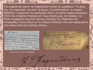 Τον εκφραστικό τρόπο του Καρυωτάκη πολλοί τον μιμήθηκαν. Το ύφος
του, τον σαρκασμό, την ανία, το άγχος, το ανικανοποίητο, το τραγικό
αδιέξοδο, το φραστικό του αμάλγαμα. Είναι ο γνωστός «καρυωτακισμός».
Τάση που επηρέασε πολλούς απ’ τους ποιητές μας, τον Σεφέρη, τον
Ρίτσο τουλάχιστον στις δυο πρώτες συλλογές του «Τρακτέρ» και
«Πυραμίδες» όπως δείχνει με το ποίημα «Ποιητές» που είναι αφιερωμένο
στον Καρυωτάκη και πολλούς άλλους.
Χειρόγραφο της 27ης
Απριλίου.
 