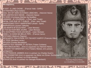 Μεταφράσεις
Ν' ΕST - IL UNE CHOSE... (Francis Viele - Griffin)
ΟΙ ΡΑΘΥΜΟΙ (Paul Verlain)
SAG, WO IST DEIN SCHΟNES LIEΒCHEN... (Heinrich Heine)
SIE LIEBTEN SICH BEIDE... (Heinrich Heine)
ΟΙ ΣΚΙΕΣ (Comtesse Mathieu de Noailles)
«MAMAN!...JE VOUDRAIS...» (Paul - jean Toulet)
ΙΝFINI, FAIS QUE JE T' OUBLIE... (Paul - jean Toulet)
ΑΝΘΡΩΠΙΝΟ! ΠΟΛΥ ΑΝΘΡΩΠΙΝΟ! (Andre - Spire)
ΒΑΡΚΑΡΟΛΑ (Laurent Tailhade)
LES MORTS M' ECOUTENT... (Jean Moreas)
Ο ΤΟΙ QUI SUR MES JOURS... (Jean Moreas)
TU SOUFFRES TOUS LES MAUX... (Jean Moreas)
AINSI J' AI DANS MA BELLE PIPE... (Francis Carco)
ΕΠΙΤΑΦΙΟ (Mathurin Regnier)
ΜΠΑΛΑΝΤΑ ΤΩΝ ΚΥΡΙΩΝ ΤΟΥ ΠΑΛΑΙΟΥ ΚΑΙΡΟΥ (Francois Villon)
ΟΙ ΤΡΕΙΣ (Nicolaus Lenau)
SPLEEN (Charles Baudelaire)
ΜΙΚΡΟΣ ΠΟΥ ΠΕΘΑΝΕ ΣΤ' ΑΣΤΕΙΑ (Tristan Corbiere)
ΤΩΡΑ ΑΝΟΙΞΙΑΤΙΚΟ... (Από το γερμανικό του Heinrich Heine)
Η ΑΓΑΠΗ ΤΟΥ ΒΙΚΕΝΤΙΟΥ (Του Frederic Mistral, από γαλλική
μετάφραση)
ΣΤΟΝ FRANCIS JAMMES (Από το γαλλικό του Charles Guerin)
ΕΝΑ ΠΟΙΗΜΑΤΑΚΙ (Από το γερμανικό της Marie von Ebner- Eschenbach)
ULTIMA (Από το γαλλικό του Emile despax)
ΕΠΙΛΟΓΟΣ (Από το γαλλικό του Georges Rodenbach) Κώστας Καρυωτάκης
-χ.ν.κουβελης c.n.couvelis
 
