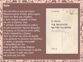 Gala
Θα γλεντήσω κι εγώ μια νύχτα.
Μαυροντυμένοι απόψε, φίλοι ωχροί,
ελάτε στο δικό μου περιβόλι,
μ’ έναν παλμό το βράδυ το βαρύ
για ναν το ζήσουμ’ όλοι.
Τ’ αστέρια τρεμουλιάζουνε καθώς
το μάτι ανοιγοκλεί προτού δακρύσει.
Ο κόσμος τω δεντρώνε ρεύει ορθός.
Κλαίει παρακάτου η βρύση.
Από τα σπίτια που είναι σα βουβά,
κι ας μίλησαν τη γλώσσα του θανάτου,
με φρίκη το φεγγάρι αποτραβά
τ’ ασημοδάχτυλά του.
Είναι το βράδυ απόψε θλιβερό
κι εμείς θαν το γλεντήσουμε το βράδυ,
όσοι έχουμε το μάτι μας ογρό
και μέσα μας τον άδη.
 