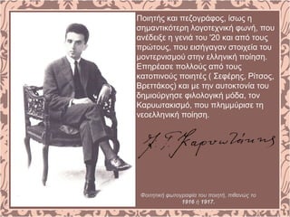 Ποιητής και πεζογράφος, ίσως η
σημαντικότερη λογοτεχνική φωνή, που
ανέδειξε η γενιά του '20 και από τους
πρώτους, που εισήγαγαν στοιχεία του
μοντερνισμού στην ελληνική ποίηση.
Επηρέασε πολλούς από τους
κατοπινούς ποιητές ( Σεφέρης, Ρίτσος,
Βρεττάκος) και με την αυτοκτονία του
δημιούργησε φιλολογική μόδα, τον
Καρυωτακισμό, που πλημμύρισε τη
νεοελληνική ποίηση.
Φοιτητική φωτογραφία του ποιητή, πιθανώς το
1916 ή 1917.
 