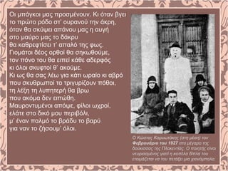 Οι μπάγκοι μας προσμένουν. Κι όταν βγει
το πρώτο ρόδο στ’ ουρανού την άκρη,
όταν θα σκύψει απάνου μας η αυγή
στο μαύρο μας το δάκρυ
θα καθρεφτίσει τ’ απαλό της φως.
Γιομάτοι δέος ορθοί θα σηκωθούμε,
τον πόνο του θα ειπεί κάθε αδερφός
κι όλοι σκυφτοί θ’ ακούμε.
Κι ως θα σας λέω για κάτι ωραίο κι αβρό
που σκυθρωποί το τριγυρίζουν πόθοι,
τη λέξη τη λυπητερή θα βρω
που ακόμα δεν ειπώθη.
Μαυροντυμένοι απόψε, φίλοι ωχροί,
ελάτε στο δικό μου περιβόλι,
μ’ έναν παλμό το βράδυ το βαρύ
για ναν το ζήσουμ’ όλοι.
Ο Κώστας Καρυωτάκης (στη μέση) τον
Φεβρουάριο του 1927 στο μέγαρο της
δούκισσας της Πλακεντίας. Ο ποιητής είναι
νευριασμένος γιατί η κοπέλα δίπλα του
ετοιμάζεται να του πετάξει μια χιονόμπαλα.
 