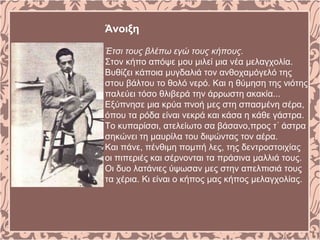 Άνοιξη
Έτσι τους βλέπω εγώ τους κήπους.
Στον κήπο απόψε μου μιλεί μια νέα μελαγχολία.
Βυθίζει κάποια μυγδαλιά τον ανθοχαμόγελό της
στου βάλτου το θολό νερό. Και η θύμηση της νιότης
παλεύει τόσο θλιβερά την άρρωστη ακακία...
Εξύπνησε μια κρύα πνοή μες στη σπασμένη σέρα,
όπου τα ρόδα είναι νεκρά και κάσα η κάθε γάστρα.
Το κυπαρίσσι, ατελείωτο σα βάσανο,προς τ άστρα᾿
σηκώνει τη μαυρίλα του διψώντας τον αέρα.
Και πάνε, πένθιμη πομπή λες, της δεντροστοιχίας
οι πιπεριές και σέρνονται τα πράσινα μαλλιά τους.
Οι δυο λατάνιες ύψωσαν μες στην απελπισιά τους
τα χέρια. Κι είναι ο κήπος μας κήπος μελαγχολίας.
 