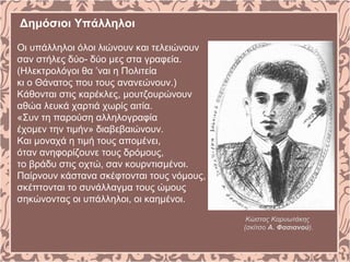 Δημόσιοι Υπάλληλοι
Οι υπάλληλοι όλοι λιώνουν και τελειώνουν
σαν στήλες δύο- δύο μες στα γραφεία.
(Ηλεκτρολόγοι θα ’ναι η Πολιτεία
κι ο Θάνατος που τους ανανεώνουν.)
Κάθονται στις καρέκλες, μουτζουρώνουν
αθώα λευκά χαρτιά χωρίς αιτία.
«Συν τη παρούση αλληλογραφία
έχομεν την τιμήν» διαβεβαιώνουν.
Και μοναχά η τιμή τους απομένει,
όταν ανηφορίζουνε τους δρόμους,
το βράδυ στις οχτώ, σαν κουρντισμένοι.
Παίρνουν κάστανα σκέφτονται τους νόμους,
σκέπτονται το συνάλλαγμα τους ώμους
σηκώνοντας οι υπάλληλοι, οι καημένοι.
Κώστας Καρυωτάκης
(σκίτσο Α. Φασιανού).
 