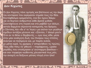 Δον Κιχώτες
Oι Δον Kιχώτες πάνε ομπρός και βλέπουνε ως την άκρη
του κονταριού που εκρέμασαν σημαία τους την Iδέα.
Kοντόφθαλμοι οραματιστές, ένα δεν έχουν δάκρυ
για να δεχτούν ανθρώπινα κάθε βρισιά χυδαία.
Σκοντάφτουνε στη Λογική και στα ραβδιά των άλλων,
αστεία δαρμένοι σέρνονται καταμεσής του δρόμου,
ο Σάντσος λέει «δε σ' το 'λεγα;» μα εκείνοι των μεγάλων
σχεδίων αντάξιοι μένουνε και: «Σάντσο, τ' άλογό μου!»
Έτσι αν το θέλει ο Θερβαντές ― εγώ τους είδα, μέσα
στην μίαν ανάλγητη Zωή, του Oνείρου τους ιππότες
άναντρα να πεζέψουνε και, με πικρήν ανέσα,
με μάτια ογρά, τις χίμαιρες ν' απαρνηθούν τις πρώτες.
Tους είδα πίσω να 'ρθουνε ―παράφρονες, ωραίοι
ρηγάδες που επολέμησαν γι' ανύπαρχτο βασίλειο―
και σαν πορφύρα νιώθοντας χλευαστικιά πως ρέει,
την ανοιχτή να δείξουνε μάταιη πληγή στον ήλιο!
 