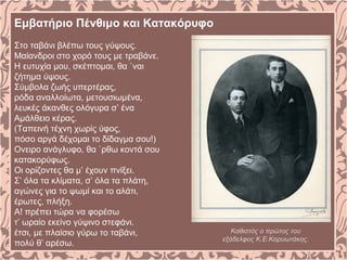 Εμβατήριο Πένθιμο και Κατακόρυφο
Στο ταβάνι βλέπω τους γύψους.
Μαίανδροι στο χορό τους με τραβάνε.
Η ευτυχία μου, σκέπτομαι, θα `ναι
ζήτημα ύψους.
Σύμβολα ζωής υπερτέρας,
ρόδα αναλλοίωτα, μετουσιωμένα,
λευκές άκανθες ολόγυρα σ’ ένα
Αμάλθειο κέρας.
(Ταπεινή τέχνη χωρίς ύφος,
πόσο αργά δέχομαι το δίδαγμα σου!)
Ονειρο ανάγλυφο, θα `ρθω κοντά σου
κατακορύφως.
Οι ορίζοντες θα μ’ έχουν πνίξει.
Σ’ όλα τα κλίματα, σ’ όλα τα πλάτη,
αγώνες για το ψωμί και το αλάτι,
έρωτες, πλήξη.
Α! πρέπει τώρα να φορέσω
τ’ ωραίο εκείνο γύψινο στεφάνι.
έτσι, με πλαίσιο γύρω το ταβάνι,
πολύ θ’ αρέσω.
Καθιστός ο πρώτος του
εξάδελφος Κ.Ε.Καρυωτάκης.
 