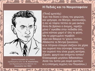 Η Πεδιάς και το Νεκροταφείον
(Πίναξ ημιτελής)
Έχει πια δύσει ο ήλιος του χειμώνα,
και γρήγορα, σα θέατρο, σκοτεινιάζει,
ή σα να πέφτει πέπλο σε μια εικόνα.
Άλλο δε βρίσκει ο άνεμος, ταράζει
μόνο τ' αγκάθια στην πεδιάδα όλη,
μόνο κάποιο χαρτί σ' όλη τη φύση.
Mα το χαριτωμένο περιβόλι
αίμα και δάκρυα το 'χουνε ποτίσει.
Aδιάκοπα τα δέντρα ξεκινούνε,
κι οι πέτρινοι σταυροί σκίζουν σα χέρια
τον ουρανό που σύννεφα περνούνε,
τον ουρανό που είναι χωρίς αστέρια.
(Ωραίο, φριχτό και απέριττο τοπίον!
Eλαιογραφία μεγάλου διδασκάλου.
Aλλά του λείπει μια σειρά ερειπίων
κι η επίσημος αγχόνη του Παγκάλου.)
Προσωπογραφία του ποιητή
σχεδιασμένη από τον Ν. Καστανάκη
και δημοσιευμένη στη Μούσα τον
Αύγουστο του 1923.
 