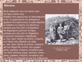 Θάνατοι
Είναι άνθρωποι που την κακήν ώρα
την έχουν μέσα τους.
Χεράκια που κρατώντας τα τριαντάφυλλα
κι απ’ τη χαρά ζεστά των φιλημάτων,
χεράκια που κρατώντας τα τριαντάφυλλα
χτυπήσατε τις πόρτες των θανάτων·
ματάκια μου που κάτι το εδιψάσατε
και διψασμένα εμείνατε ποτήρια,
ματάκια μου που κάτι το εδιψάσατε
κι εμείνατε κλεισμένα παραθύρια·
ω, που ’χατε πολλά να ειπείτε, στόματα,
κι ο λόγος σάς εδιάλεξε για τάφο,
ω, που ’χατε πολλά να ειπείτε, στόματα,
και τον καημό δεν είπατε που γράφω·
μάτια, χεράκια, στόματα, ιστορήστε μου
τον πόνο κάποιας ώρας, κάποιου τόπου
μάτια, χεράκια, στόματα, ιστορήστε μου
τον Πόνο των Πραμάτων και του Ανθρώπου.
Σε εκδρομή στα Κιούρκα
(16 Μαΐου 1926).
 