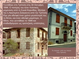 Γεννήθηκε στη Τρίπολη στις 30 Οκτώβρη
1896. Ο πατέρας του ήταν πολιτικός
μηχανικός από τη Συκιά Κορινθίας. Μητέρα
του η Αικατερίνη Σκάγιαννη από την Τρίπολη.
Είχε μία αδελφή έναν χρόνο μεγαλύτερή του,
τη Νίτσα, και έναν αδελφό μικρότερο, το
Θάνο, που γεννήθηκε το 1899 και
σταδιοδρόμησε ως τραπεζικός υπάλληλος.
Το πατρικό σπίτι του ποιητή
στην Τρίπολη.
 