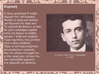 Κυριακή
O ήλιος ψηλότερα θ’ ανέβει
σήμερα που 'ναι Kυριακή.
Φυσάει το αγέρι και σαλεύει
μια θημωνιά στο λόφο εκεί.
Tα γιορτινά θα βάλουν, κι όλοι
θα 'χουν ανάλαφρη καρδιά:
κοίτα στο δρόμο τα παιδιά,
κοίταξε τ' άνθη στο περβόλι.
Tώρα καμπάνες που χτυπάνε
είναι ο Θεός αληθινός.
Πέρα τα σύννεφα σκορπάνε
και μεγαλώνει ο ουρανός.
Άσε τον κόσμο στη χαρά του
κι έλα, ψυχή μου, να σου πω,
σαν τραγουδάκι χαρωπό,
ένα τραγούδι του θανάτου.
Ο ποιητής πιθανότατα το καλοκαίρι
του 1913.
 