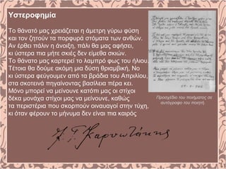 Υστεροφημία
Το θάνατό μας χρειάζεται η άμετρη γύρω φύση
και τον ζητούν τα πορφυρά στόματα των ανθών.
Αν έρθει πάλιν η άνοιξη, πάλι θα μας αφήσει,
κι ύστερα πια μήτε σκιές δεν είμεθα σκιών.
Το θάνατο μας καρτερεί το λαμπρό φως του ήλιου.
Τέτοια θα δούμε ακόμη μια δύση θριαμβική, No
κι ύστερα φεύγουμεν από τα βράδια του Απριλίου,
στα σκοτεινά πηγαίνοντας βασίλεια πέρα κει.
Μόνο μπορεί να μείνουνε κατόπι μας οι στίχοι
δέκα μονάχα στίχοι μας να μείνουνε, καθώς
τα περιστέρια που σκορπούν οιναυαγοί στην τύχη,
κι όταν φέρουν το μήνυμα δεν είναι πια καιρός
Προσχέδιο του ποιήματος σε
αυτόγραφο του ποιητή.
 