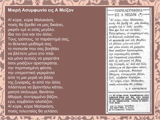Μικρή Ασυμφωνία εις Α Μείζον
Α! κύριε, κύριε Μαλακάση,
ποιός θα βρεθεί να μας δικάσει,
μικρόν εμέ κι εσάς μεγάλο,
ίδια τον ένα και τον άλλο;
Τους τρόπους, το παράστημά σας,
το θελκτικό μειδίαμά σας
το monocle που σας βοηθάει
να βλέπετε μόνο στο πλάι
και μόνο αυτούς να χαιρετάτε
όσοι μοιάζουν αριστοκράται,
την περιποιημένη φάτσα,
την υπεροπτική γκριμάτσα
από τη μια μεριά να βάλει
της ζυγαριάς, κι από την άλλη
πλάστιγγα να βροντήσω κάτου,
μισητό σκήνωμα, θανάτου
άθυρμα, συντριμμένο βάζον,
εγώ, κύμβαλον αλαλάζον.
Α! κύριε, κύριε Μαλακάση,
ποιός τελευταίος θα γελάσει;
 