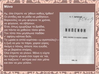 Μόνο
Αχ, όλα έπρεπε να ’ρθουν καθώς ήρθαν!
Οι ελπίδες και τα ρόδα να μαδήσουν.
Βαρκούλες να μου φύγουνε τα χρόνια,
να φύγουνε, να σβήσουν.
Έτσι, όπως εχωρίζαμε τα βράδια,
για πάντα να χαθούνε τόσοι φίλοι.
Τον τόπο που μεγάλωνα παιδάκι
ν’ αφήσω κάποιο δείλι.
Τα ωραία κι απλά κορίτσια—ω αγαπούλες!—
η ζωή να μου τα πάρει, χορού γύρος.
Ακόμη ο πόνος, άλλοτε που ευώδα,
να με βαραίνει στείρος.
Όλα έπρεπε να γίνουν. Μόνο η νύχτα
δεν έπρεπε γλυκιά έτσι τώρα να ’ναι,
να παίζουνε τ’ αστέρια εκεί σαν μάτια
και σαν να μου γελάνε.
 