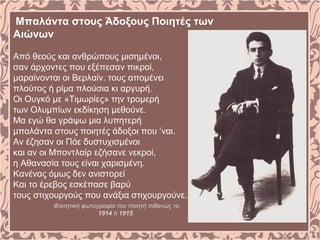 Μπαλάντα στους Άδοξους Ποιητές των
Αιώνων
Από θεούς και ανθρώπους μισημένοι,
σαν άρχοντες που εξέπεσαν πικροί,
μαραίνονται οι Βερλαίν. τους απομένει
πλούτος ή ρίμα πλούσια κι αργυρή.
Οι Ουγκό με «Τιμωρίες» την τρομερή
των Ολυμπίων εκδίκηση μεθούνε.
Μα εγώ θα γράψω μια λυπητερή
μπαλάντα στους ποιητές άδοξοι που ’ναι.
Αν έζησαν οι Πόε δυστυχισμένοι
και αν οι Μποντλαίρ εζήσανε νεκροί,
η Αθανασία τους είναι χαρισμένη.
Κανένας όμως δεν ανιστορεί
Και το έρεβος εσκέπασε βαρύ
τους στιχουργούς που ανάξια στιχουργούνε.
Φοιτητική φωτογραφία του ποιητή πιθανώς το
1914 ή 1915.
 