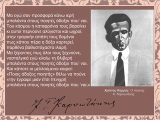 Μα εγώ σαν προσφορά κάνω ιερή
μπαλάντα στους ποιητές άδοξοι που’ ναι.
Του κόσμου η καταφρόνια τους βαραίνει
κι αυτοί περνούνε αλύγιστοι και ωχροί,
στην τραγικήν απάτη τους δομένοι
πως κάπου πέρα η δόξα καρτερεί,
παρθένα βαθυστόχαστα ιλαρή.
Μα ξέροντας πως όλοι τους ξεχνούνε,
νοσταλγικά εγώ κλαίω τη θλιβερή
μπαλάντα στους ποιητές άδοξοι που’ ναι.
Και κάποτε οι μελλούμενοι καιροί:
«Ποιος άδοξος ποιητής» θέλω να πούνε
«την έγραψε μιαν έτσι πενιχρή
μπαλάντα στους ποιητές άδοξοι που ’ναι;»
Χρίστος Καρράς: Ο ποιητής
Κ. Καρυωτάκης.
 