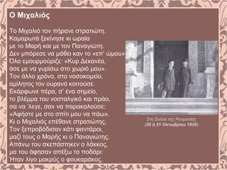 Ο Μιχαλιός
Tο Mιχαλιό τον πήρανε στρατιώτη.
Kαμαρωτά ξεκίνησε κι ωραία
με το Mαρή και με τον Παναγιώτη.
Δεν μπόρεσε να μάθει καν το «επ’ ώμου».
Όλο εμουρμούριζε: «Kυρ Δεκανέα,
άσε με να γυρίσω στο χωριό μου».
Tον άλλο χρόνο, στο νοσοκομείο,
αμίλητος τον ουρανό κοιτούσε.
Eκάρφωνε πέρα, σ’ ένα σημείο,
το βλέμμα του νοσταλγικό και πράο,
σα να ’λεγε, σαν να παρακαλούσε:
«Aφήστε με στο σπίτι μου να πάω».
Kι ο Mιχαλιός επέθανε στρατιώτης.
Tον ξεπροβόδισαν κάτι φαντάροι,
μαζί τους ο Mαρής κι ο Παναγιώτης.
Aπάνω του σκεπάστηκεν ο λάκκος,
μα του άφησαν απέξω το ποδάρι:
Ήταν λίγο μακρύς ο φουκαράκος.
Στη Σινάια της Ρουμανίας
(20 ή 21 Οκτωβρίου 1926).
 