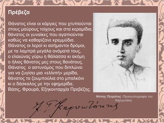 Πρέβεζα
Θάνατος είναι οι κάργιες που χτυπιούνται
στους μαύρους τοίχους και στα κεραμίδια,
θάνατος οι γυναίκες που αγαπιούνται
καθώς να καθαρίζανε κρεμμύδια.
Θάνατος οι λεροί κι ασήμαντοι δρόμοι,
με τα λαμπρά μεγάλα ονόματά τους,
ο ελαιώνας γύρω η θάλασσα κι ακόμη
ο ήλιος θάνατος μες στους θανάτους.
Θάνατος ο αστυνόμος που διπλώνει
για να ζυγίσει μια «ελλιπή» μερίδα,
θάνατος τα ζουμπούλια στο μπαλκόνι
κι ο δάσκαλος με την εφημερίδα.
Βάσις, Φρουρά, Εξηκονταρχία Πρεβέζης.
Ντίνος Πετράτος: Προσωπογραφία του
Καρυωτάκη.
 