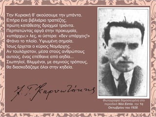 Την Κυριακή θ’ ακούσουμε την μπάντα.
Επήρα ένα βιβλιάριο τραπέζης,
πρώτη κατάθεσης δραχμαί τριάντα.
Περπατώντας αργά στην προκυμαία,
«υπάρχω;» λες, κι ύστερα: «δεν υπάρχεις!»
Φτάνει το πλοίο. Yψωμένη σημαία.
Ίσως έρχεται ο κύριος Νομάρχης.
Αν τουλάχιστον, μέσα στούς ανθρώπους
αυτούς, ένας επέθαινε από αηδία...
Σιωπηλοί, θλιμμένοι, με σεμνούς τρόπους,
θα διασκεδάζαμε όλοι στην κηδεία.
Φωτογραφία δημοσιευμένη στο
περιοδικό Νέα Εστία, την 1η
Οκτωβρίου του 1928.
 